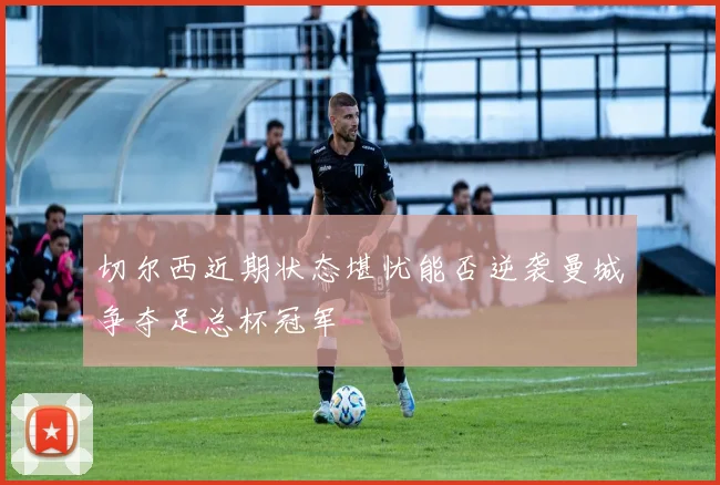切尔西近期状态堪忧能否逆袭曼城争夺足总杯冠军