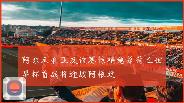 阿尔及利亚友谊赛惊艳绝杀荷兰世界杯首战将迎战阿根廷