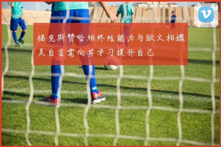 福克斯赞哈珀终结能力与欧文相媲美自言需向其学习提升自己