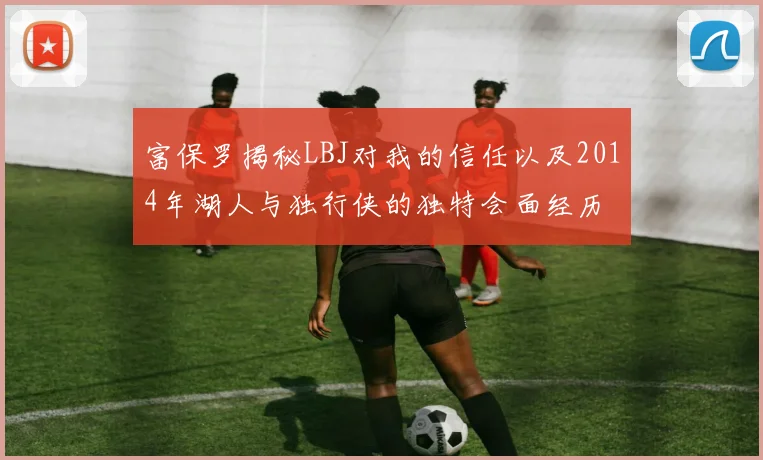 富保罗揭秘LBJ对我的信任以及2014年湖人与独行侠的独特会面经历