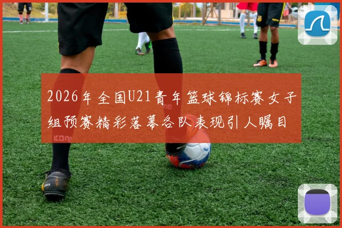 2026年全国U21青年篮球锦标赛女子组预赛精彩落幕各队表现引人瞩目