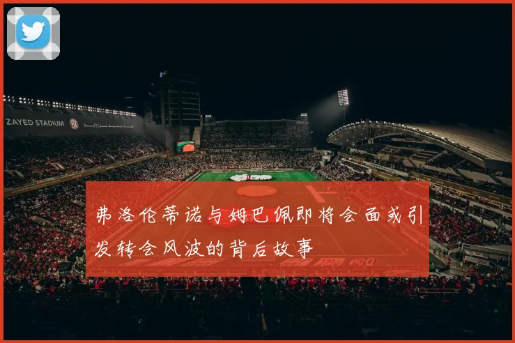 弗洛伦蒂诺与姆巴佩即将会面或引发转会风波的背后故事
