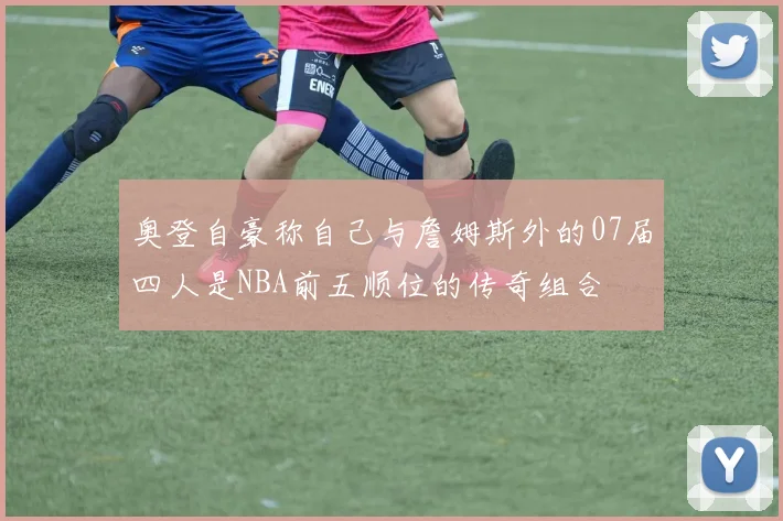 奥登自豪称自己与詹姆斯外的07届四人是NBA前五顺位的传奇组合
