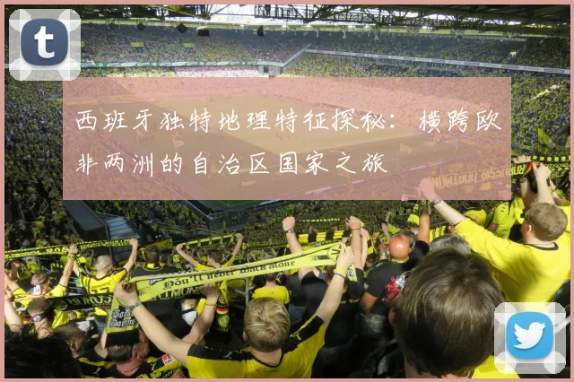 西班牙独特地理特征探秘：横跨欧非两洲的自治区国家之旅