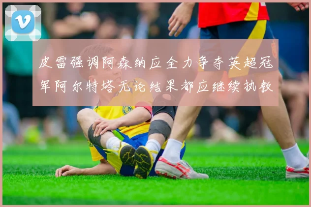 皮雷强调阿森纳应全力争夺英超冠军阿尔特塔无论结果都应继续执教