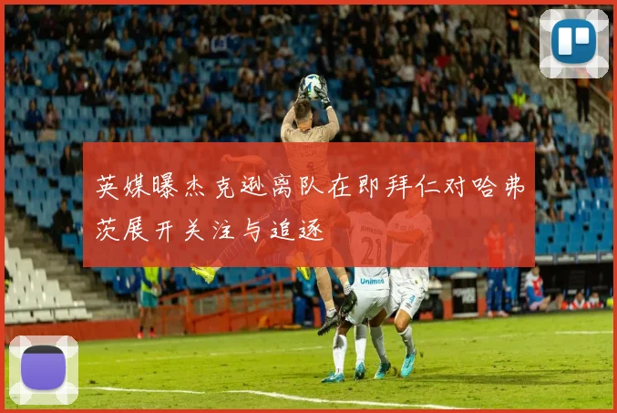 英媒曝杰克逊离队在即拜仁对哈弗茨展开关注与追逐