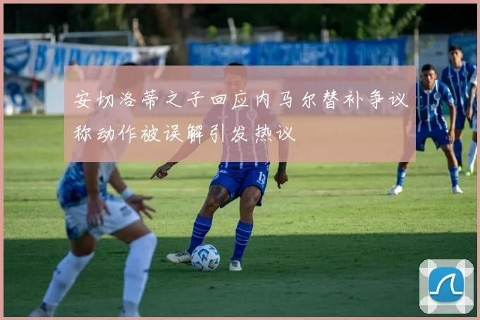 安切洛蒂之子回应内马尔替补争议称动作被误解引发热议