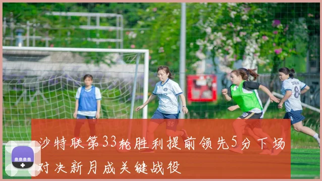 沙特联第33轮胜利提前领先5分下场对决新月成关键战役
